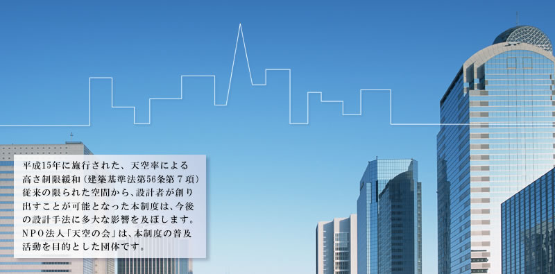 平成15年に施行された、天空率による高さ制限緩和（建築基準法第56条第７項）従来の限られた空間から、設計者が創り出すことが可能となった本制度は、今後の設計手法に多大な影響を及ぼします。NPO法人「天空の会」は、本制度の普及活動を目的とした団体です。